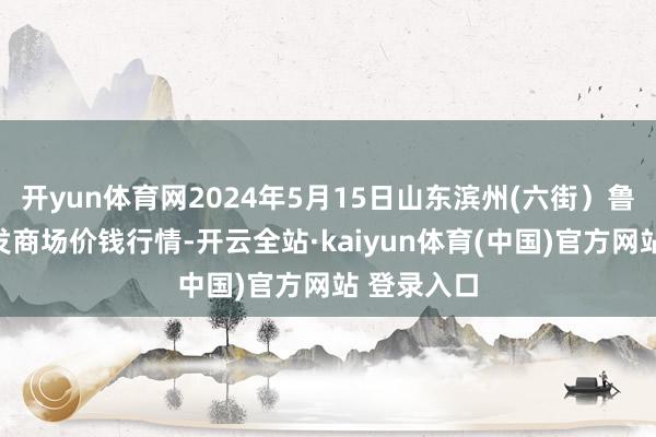 开yun体育网2024年5月15日山东滨州(六街）鲁北蔬菜批发商场价钱行情-开云全站·kaiyun体育(中国)官方网站 登录入口
