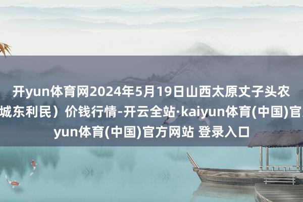 开yun体育网2024年5月19日山西太原丈子头农居品物流园(原城东利民)价钱行情-开云全站·kaiyun体育(中国)官方网站 登录入口