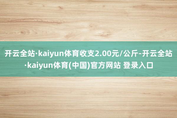 开云全站·kaiyun体育收支2.00元/公斤-开云全站·kaiyun体育(中国)官方网站 登录入口