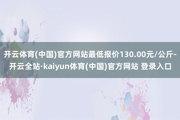 开云体育(中国)官方网站最低报价130.00元/公斤-开云全站·kaiyun体育(中国)官方网站 登录入口