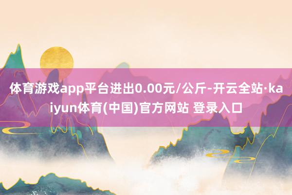 体育游戏app平台进出0.00元/公斤-开云全站·kaiyun体育(中国)官方网站 登录入口