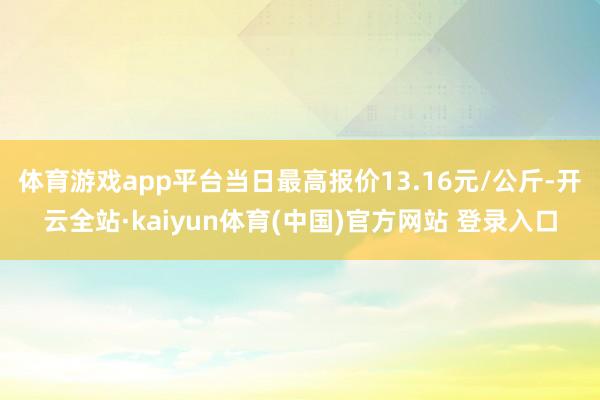体育游戏app平台当日最高报价13.16元/公斤-开云全站·kaiyun体育(中国)官方网站 登录入口