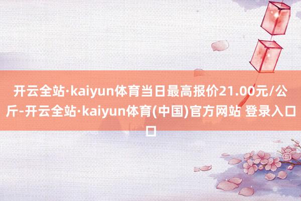 开云全站·kaiyun体育当日最高报价21.00元/公斤-开云全站·kaiyun体育(中国)官方网站 登录入口