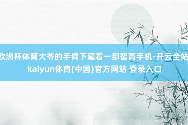 欧洲杯体育大爷的手臂下藏着一部智高手机-开云全站·kaiyun体育(中国)官方网站 登录入口