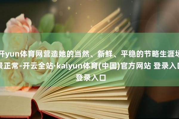 开yun体育网营造她的当然、新鲜、平稳的节略生涯场景正常-开云全站·kaiyun体育(中国)官方网站 登录入口