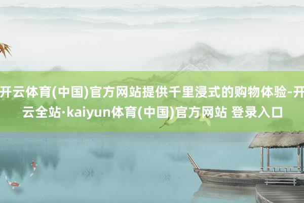 开云体育(中国)官方网站提供千里浸式的购物体验-开云全站·kaiyun体育(中国)官方网站 登录入口