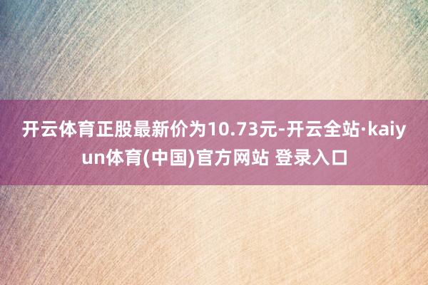 开云体育正股最新价为10.73元-开云全站·kaiyun体育(中国)官方网站 登录入口