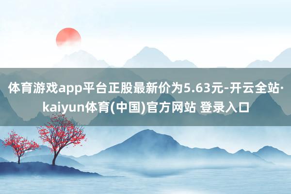 体育游戏app平台正股最新价为5.63元-开云全站·kaiyun体育(中国)官方网站 登录入口