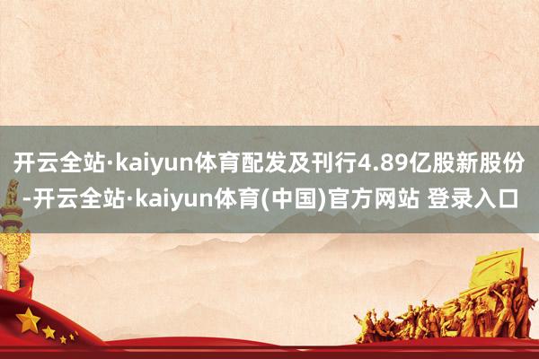 开云全站·kaiyun体育配发及刊行4.89亿股新股份-开云全站·kaiyun体育(中国)官方网站 登录入口