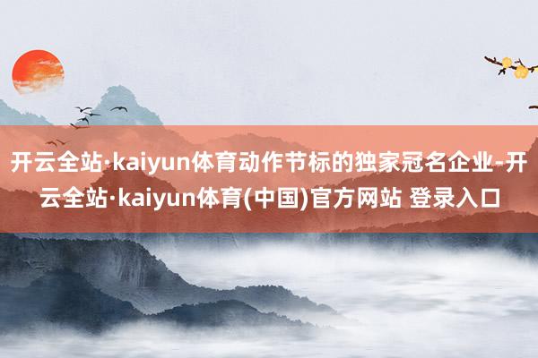开云全站·kaiyun体育动作节标的独家冠名企业-开云全站·kaiyun体育(中国)官方网站 登录入口