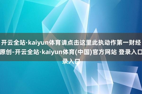 开云全站·kaiyun体育请点击这里此执动作第一财经原创-开云全站·kaiyun体育(中国)官方网站 登录入口