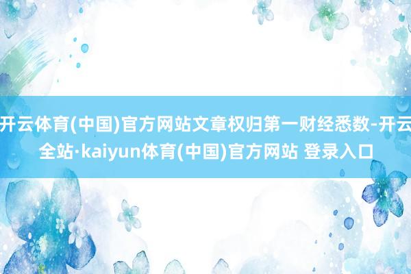 开云体育(中国)官方网站文章权归第一财经悉数-开云全站·kaiyun体育(中国)官方网站 登录入口