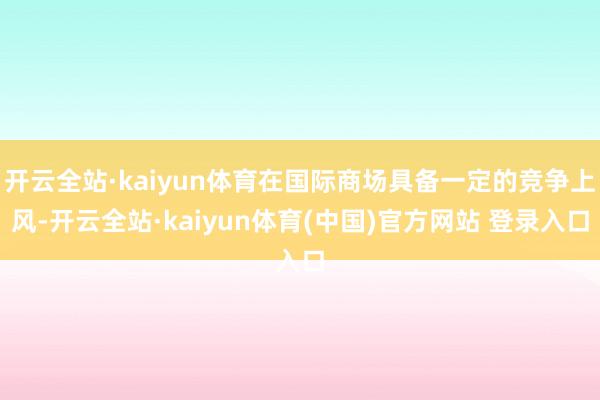 开云全站·kaiyun体育在国际商场具备一定的竞争上风-开云全站·kaiyun体育(中国)官方网站 登录入口