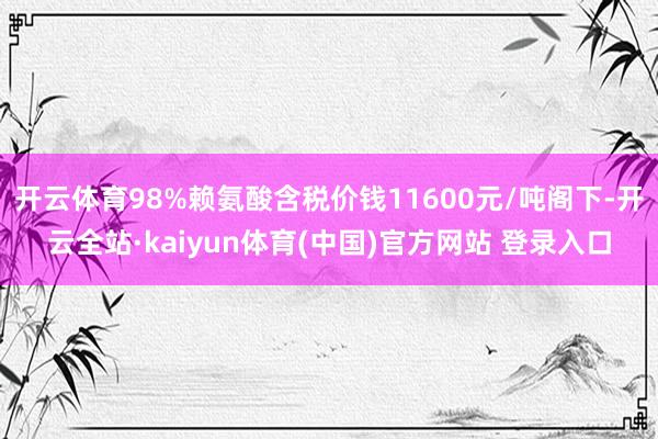 开云体育98%赖氨酸含税价钱11600元/吨阁下-开云全站·kaiyun体育(中国)官方网站 登录入口