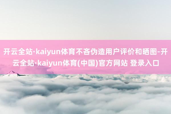 开云全站·kaiyun体育不吝伪造用户评价和晒图-开云全站·kaiyun体育(中国)官方网站 登录入口