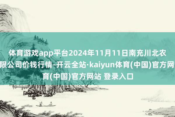体育游戏app平台2024年11月11日南充川北农居品交游有限公司价钱行情-开云全站·kaiyun体育(中国)官方网站 登录入口