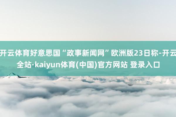 开云体育好意思国“政事新闻网”欧洲版23日称-开云全站·kaiyun体育(中国)官方网站 登录入口