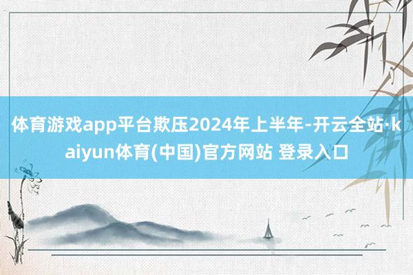 体育游戏app平台欺压2024年上半年-开云全站·kaiyun体育(中国)官方网站 登录入口