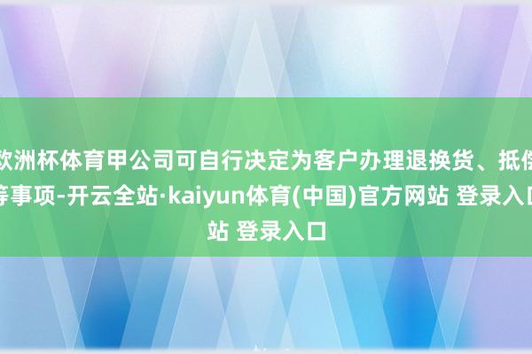 欧洲杯体育甲公司可自行决定为客户办理退换货、抵偿等事项-开云全站·kaiyun体育(中国)官方网站 登录入口