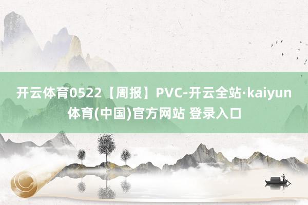 开云体育0522【周报】PVC-开云全站·kaiyun体育(中国)官方网站 登录入口