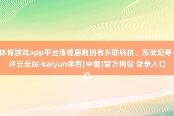 体育游戏app平台涨幅居前的有长联科技、寒武纪等-开云全站·kaiyun体育(中国)官方网站 登录入口