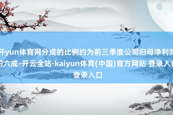 开yun体育网分成的比例约为前三季度公司归母净利润的六成-开云全站·kaiyun体育(中国)官方网站 登录入口