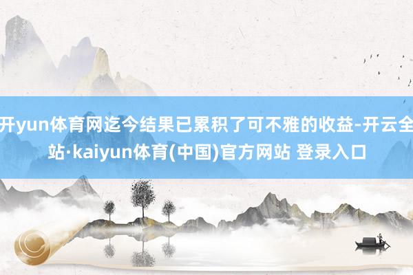 开yun体育网迄今结果已累积了可不雅的收益-开云全站·kaiyun体育(中国)官方网站 登录入口