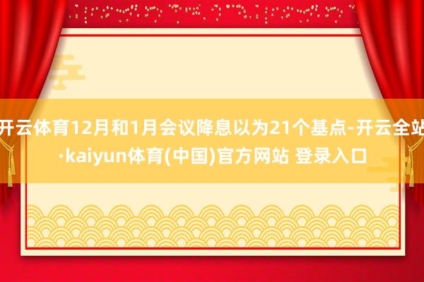 开云体育12月和1月会议降息以为21个基点-开云全站·kaiyun体育(中国)官方网站 登录入口