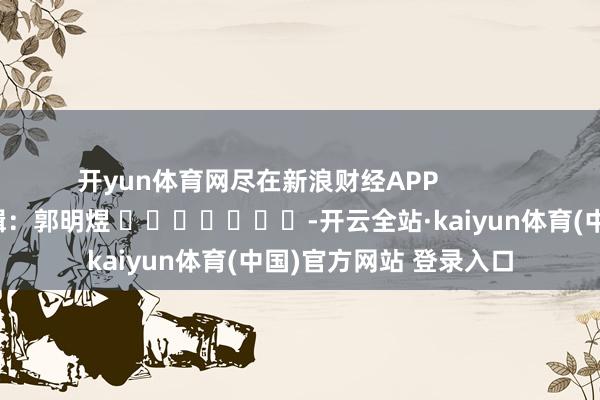 开yun体育网尽在新浪财经APP            						攀扯剪辑：郭明煜 							-开云全站·kaiyun体育(中国)官方网站 登录入口