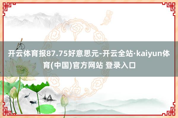 开云体育报87.75好意思元-开云全站·kaiyun体育(中国)官方网站 登录入口