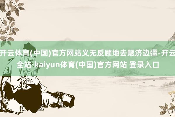 开云体育(中国)官方网站义无反顾地去赈济边彊-开云全站·kaiyun体育(中国)官方网站 登录入口
