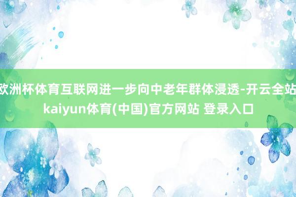 欧洲杯体育互联网进一步向中老年群体浸透-开云全站·kaiyun体育(中国)官方网站 登录入口