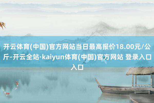开云体育(中国)官方网站当日最高报价18.00元/公斤-开云全站·kaiyun体育(中国)官方网站 登录入口