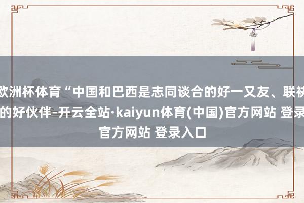 欧洲杯体育“中国和巴西是志同谈合的好一又友、联袂前行的好伙伴-开云全站·kaiyun体育(中国)官方网站 登录入口