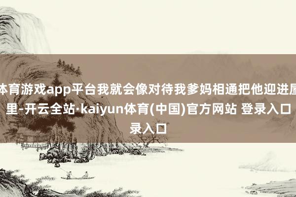 体育游戏app平台我就会像对待我爹妈相通把他迎进屋里-开云全站·kaiyun体育(中国)官方网站 登录入口