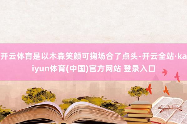 开云体育是以木森笑颜可掬场合了点头-开云全站·kaiyun体育(中国)官方网站 登录入口