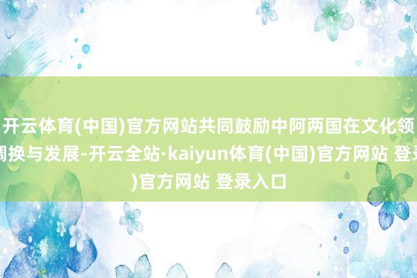 开云体育(中国)官方网站共同鼓励中阿两国在文化领域的调换与发展-开云全站·kaiyun体育(中国)官方网站 登录入口