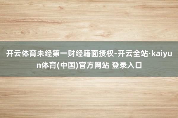 开云体育未经第一财经籍面授权-开云全站·kaiyun体育(中国)官方网站 登录入口