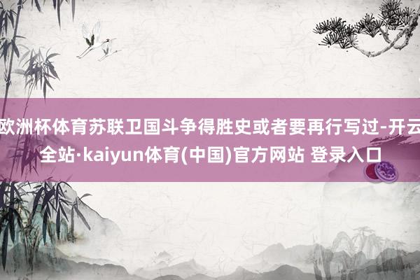 欧洲杯体育苏联卫国斗争得胜史或者要再行写过-开云全站·kaiyun体育(中国)官方网站 登录入口