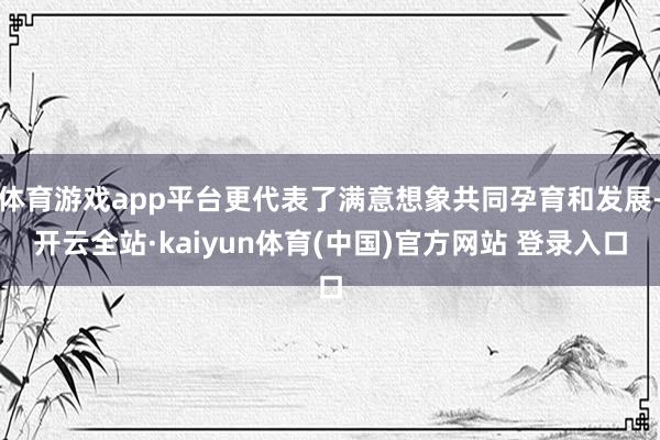 体育游戏app平台更代表了满意想象共同孕育和发展-开云全站·kaiyun体育(中国)官方网站 登录入口