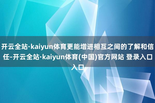 开云全站·kaiyun体育更能增进相互之间的了解和信任-开云全站·kaiyun体育(中国)官方网站 登录入口