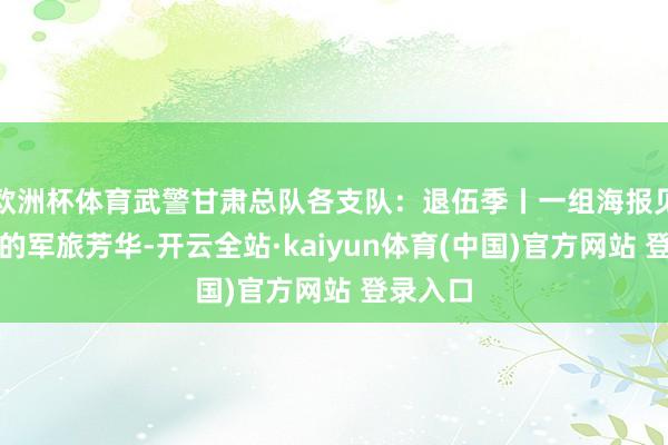 欧洲杯体育武警甘肃总队各支队：退伍季丨一组海报见证老兵的军旅芳华-开云全站·kaiyun体育(中国)官方网站 登录入口