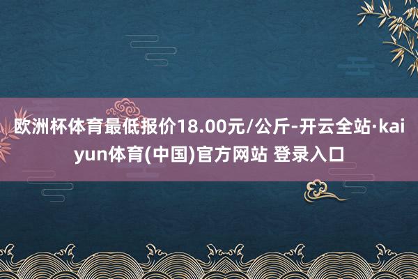 欧洲杯体育最低报价18.00元/公斤-开云全站·kaiyun体育(中国)官方网站 登录入口