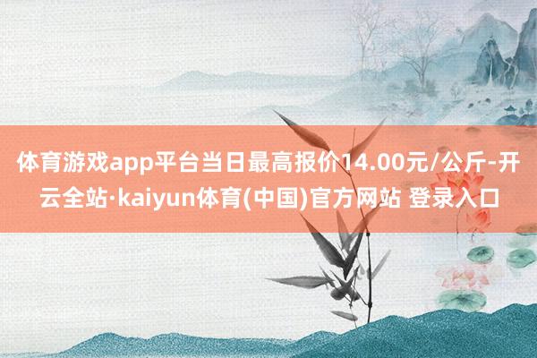 体育游戏app平台当日最高报价14.00元/公斤-开云全站·kaiyun体育(中国)官方网站 登录入口