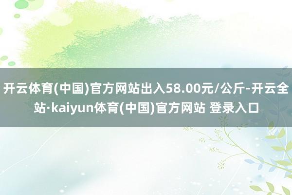 开云体育(中国)官方网站出入58.00元/公斤-开云全站·kaiyun体育(中国)官方网站 登录入口