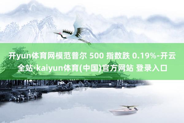 开yun体育网模范普尔 500 指数跌 0.19%-开云全站·kaiyun体育(中国)官方网站 登录入口