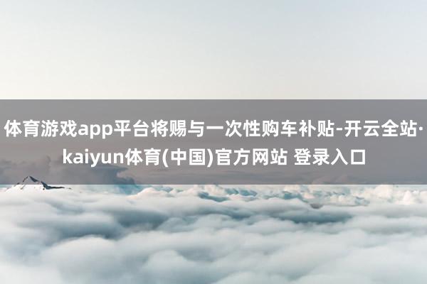 体育游戏app平台将赐与一次性购车补贴-开云全站·kaiyun体育(中国)官方网站 登录入口