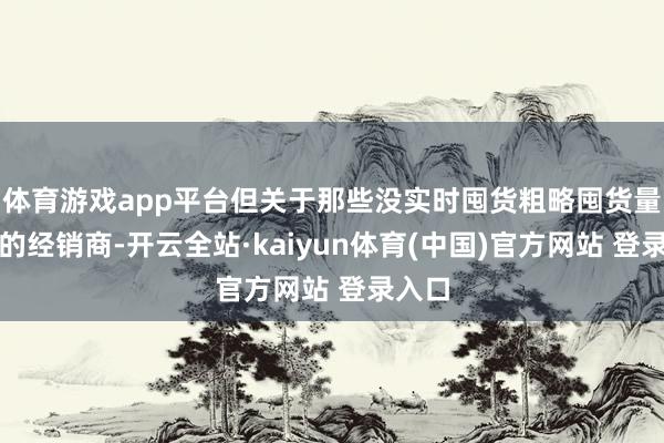 体育游戏app平台但关于那些没实时囤货粗略囤货量不及的经销商-开云全站·kaiyun体育(中国)官方网站 登录入口