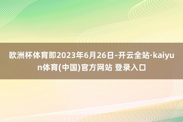 欧洲杯体育即2023年6月26日-开云全站·kaiyun体育(中国)官方网站 登录入口
