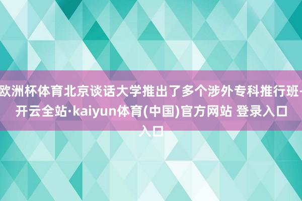 欧洲杯体育北京谈话大学推出了多个涉外专科推行班-开云全站·kaiyun体育(中国)官方网站 登录入口